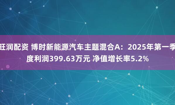 旺润配资 博时新能源汽车主题混合A：2025年第一季度利润399.63万元 净值增长率5.2%