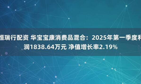 恒瑞行配资 华宝宝康消费品混合：2025年第一季度利润1838.64万元 净值增长率2.19%