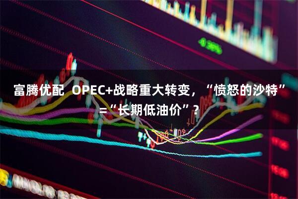 富腾优配  OPEC+战略重大转变，“愤怒的沙特”=“长期低油价”？