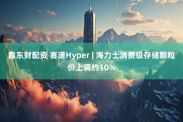 鑫东财配资 赛道Hyper | 海力士消费级存储颗粒价上调约10%