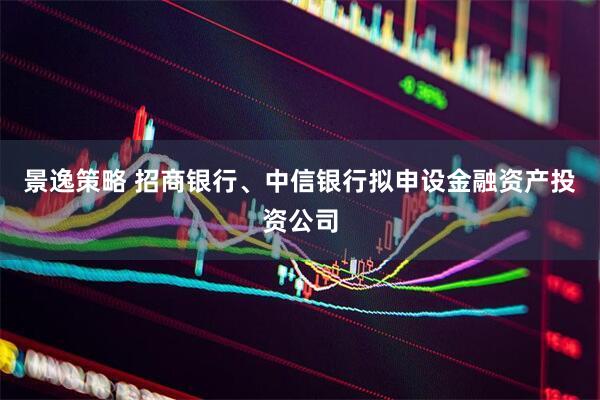 景逸策略 招商银行、中信银行拟申设金融资产投资公司
