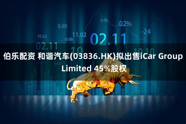 伯乐配资 和谐汽车(03836.HK)拟出售iCar Group Limited 45%股权