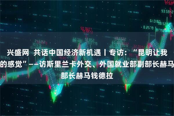 兴盛网  共话中国经济新机遇丨专访：“昆明让我有回家的感觉”——访斯里兰卡外交、外国就业部副部长赫马钱德拉