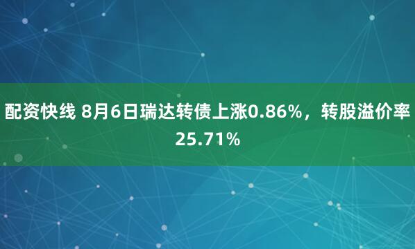 配资快线 8月6日瑞达转债上涨0.86%，转股溢价率25.71%