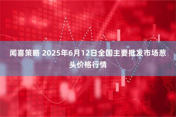 闻喜策略 2025年6月12日全国主要批发市场葱头价格行情
