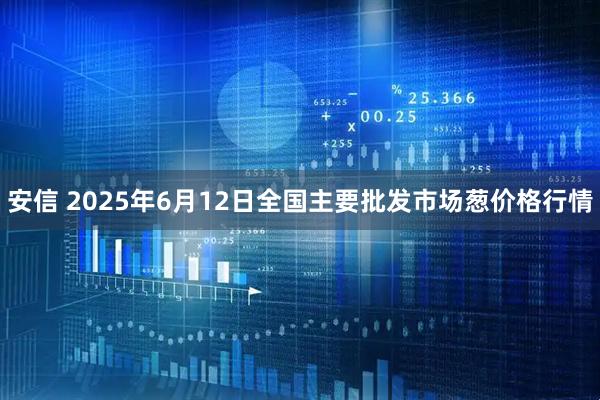 安信 2025年6月12日全国主要批发市场葱价格行情