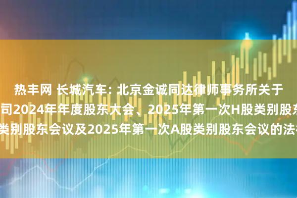热丰网 长城汽车: 北京金诚同达律师事务所关于长城汽车股份有限公司2024年年度股东大会、2025年第一次H股类别股东会议及2025年第一次A股类别股东会议的法律意见书内容摘要